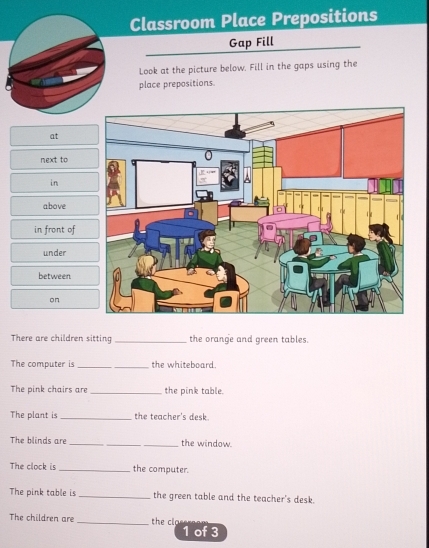 Classroom Place Prepositions 
Gap Fill 
Look at the picture below. Fill in the gaps using the 
place prepositions. 
at 
next to 
in 
above 
in front of 
under 
between 
on 
There are children sitting _the orange and green tables. 
The computer is _the whiteboard. 
The pink chairs are_ the pink table. 
The plant is _the teacher's desk. 
The blinds are ___the window. 
The clock is _the computer. 
The pink table is_ the green table and the teacher's desk. 
The children are_ the clo 
1 of 3