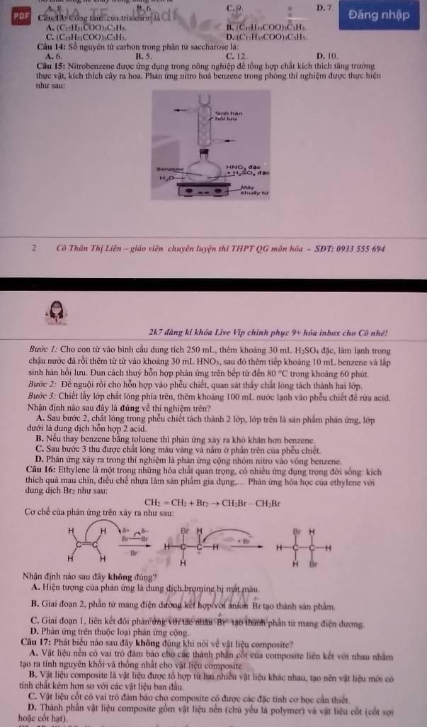 C.9 D. 7
PDF  Cầu 13 Công thức của tris carin  1 Đăng nhập
A. (C_11H_31COO)_2C_3H s B. (C_17H_13COO)_2C_3H_5
C. (C_11)(11)COO )aCaHs.
D. (C_11H_10COO)_2C_4H_5
* Cu 14: Sổ nguyên tử carbon trong phân tứ saccharose là:
A. 6. B. 5. C. 12 D. 10.
Cầu 15: Nitrobenzene được ứng dụng trong nông nghiệp để tổng hợp chất kích thích tăng trướng
thực vật, kích thích cây ra hoa. Phán ứng nitro hoá benzene trong phòng thi nghiệm được thực hiện
như sau:
2  Cô Thân Thị Liên - giáo viên chuyên luyện thi THPT QG môn hỏa - SĐT: 0933 555 694
2k7 đãng kỉ khóa Live Vĩp chính phục 9+ hóa inbox cho Cô nhề!
Bước 1: Cho con từ vào bình cầu dung tích 250 mL, thêm khoảng 30 mL H₂S O_1 đặc, làm lạnh trong
chậu nước đá rồi thêm từ từ vào khoảng 30 mL HNO3, sau đó thêm tiếp khoảng 10 mL benzene và lập
sinh hàn hồi lưu. Đun cách thuý hỗn hợp phản ứng trên bếp từ đến 80°C trong khoảng 60 phút
Bước 2: Để nguội rồi cho hỗn hợp vào phẫu chiết, quan sát thấy chất lóng tách thành hai lớp.
Bước 3: Chiết lấy lớp chất lóng phía trên, thêm khoảng 100 mL nước lạnh vào phêu chiết để rừa acid.
Nhận định nào sau đây là đúng về thí nghiệm trên?
A. Sau bước 2, chất lóng trong phếu chiết tách thành 2 lớp, lớp trên là sản phẩm phản ứng, lớp
đưới là dung dịch hỗn hợp 2 acid.
B. Nếu thay benzene bằng toluene thì phản ứng xây ra khó khân hơn benzene
C. Sau bước 3 thu được chất lồng mâu vàng và nằm ở phần trên của phẫu chiết
D. Phản ứng xây ra trong thí nghiệm là phản ứng cộng nhóm nitro vào vông benzene.
*  Câu 16: Ethylene là một trong những hóa chất quan trọng, có nhiều ứng dụng trọng đời sống: kích
thích quả mau chin, điều chế nhựa làm sản phẩm gia dụng,.. Phân ứng hóa học của ethylene với
dung dịch Br₂ như sau:
CH_2=CH_2+Br_2to CH_2Br-CH_2Br
Cơ chế của phản ứng trên xây ra như sau:
Br H Br H
H * Br H H
H
H Br
Nhận định nào sau đây không đúng?
A. Hiện tượng của phản ứng là dung địch brọming bị mắt màu
B. Giai đoạn 2, phần từ mang điện dường kết hợp với anion Br tạo thành sản phẩm
C. Giai đoạn 1, liên kết đôi phản ứng với tác nhâu Br' tạo thành phần từ mang điện dương.
D. Phản ứng trên thuộc loại phản ứng cộng
Câu 17: Phát biểu nào sau đây không đủng khi nói về vật liệu composite?
A. Vật liệu nên có vai trò đám bảo cho các thành phần cốt của composite liên kết với nhau nhằm
tạo ra tính nguyên khỏi và thông nhất cho vật liệu composite
B. Vật liệu composite là vật liệu được tổ hợp từ hai nhiều vật liệu khác nhau, tạo nên vật liệu mới có
tính chất kém hơn so với các vật liệu ban đầu.
C. Vật liệu cốt có vai trò đâm bảo cho composite có được các đặc tinh cơ học cần thiết
D. Thành phần vật liệu composite gồm vật liệu nền (chủ yếu là polymer) và vật liệu cốt (cốt sợi
hoặc cốt hạt).