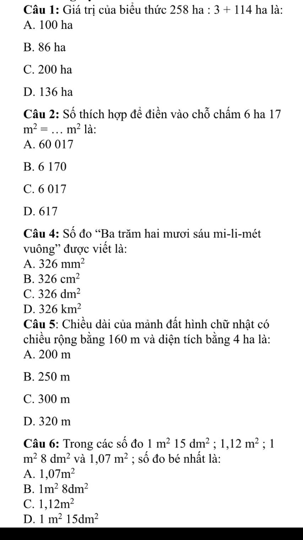 Giá trị của biểu thức 258 ha : 3+114 ha là:
A. 100 ha
B. 86 ha
C. 200 ha
D. 136 ha
Câu 2: Số thích hợp để điền vào chỗ chấm 6 ha 17
m^2=. _  m^2 là:
A. 60 017
B. 6 170
C. 6 017
D. 617
Câu 4: Số đo “Ba trăm hai mươi sáu mi-li-mét
vuông'' được viết là:
A. 326mm^2
B. 326cm^2
C. 326dm^2
D. 326km^2
Câu 5: Chiều dài của mảnh đất hình chữ nhật có
chiều rộng bằng 160 m và diện tích bằng 4 ha là:
A. 200 m
B. 250 m
C. 300 m
D. 320 m
Câu 6: Trong các số đo 1m^2 15 dm^2; 1,12m^2; 1
m^28dm^2 và 1,07m^2; số đo bé nhất là:
A. 1,07m^2
B. 1m^28dm^2
C. 1,12m^2
D. 1m^215dm^2