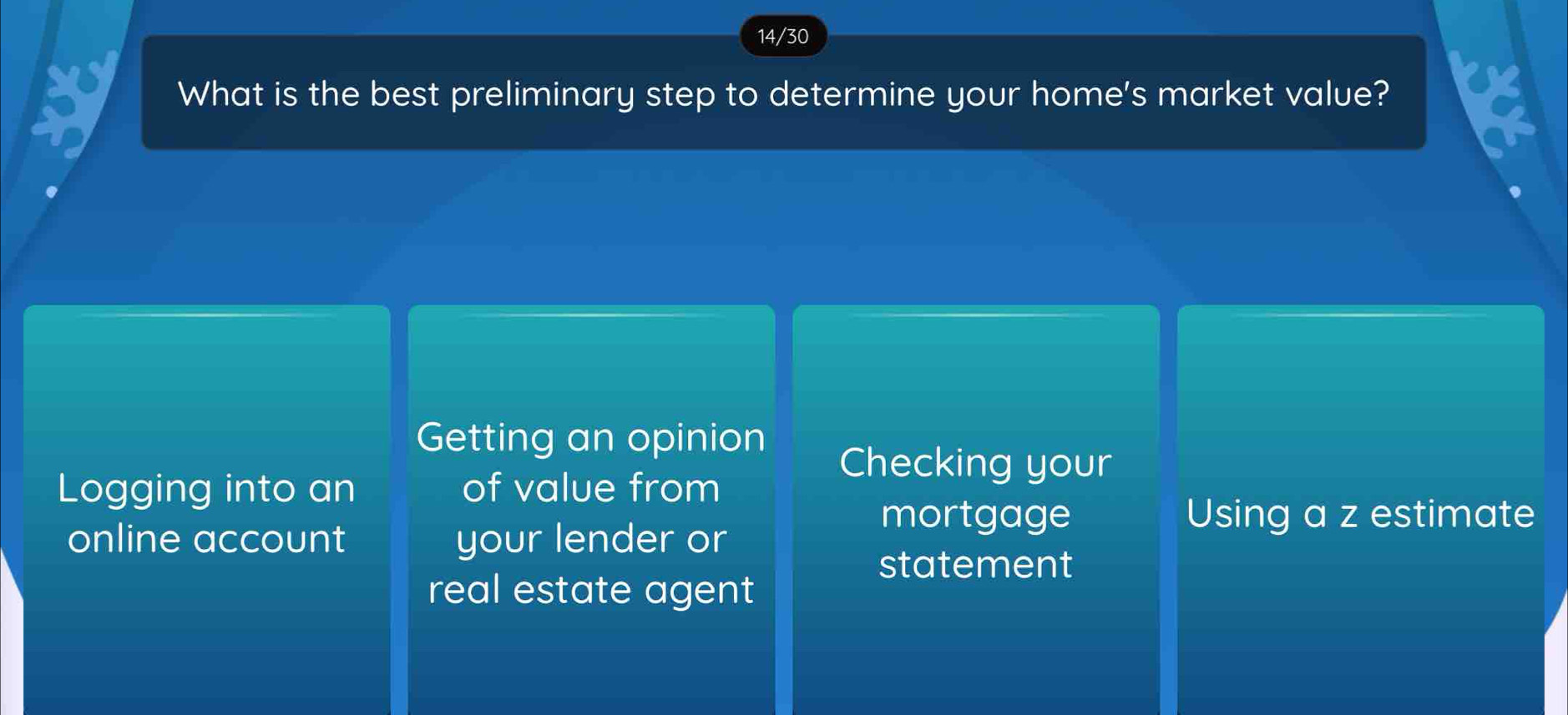 14/30
What is the best preliminary step to determine your home's market value?
Getting an opinion
Checking your
Logging into an of value from
mortgage Using a z estimate
online account your lender or
statement
real estate agent