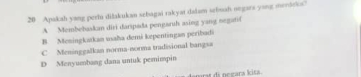 Apakah yang perlu dilakukan sebagai rakyat dalam sebuah negars yang merdeks?
A Membebaskan diri daripada pengaruh asing yang negati(
B. Meningkatkan usaha demi kepentingan peribadi
C Meninggalkan norma-norma tradisional bangsa
D Menyumbang dana untuk pemimpin
agrat di pegara kɨta.