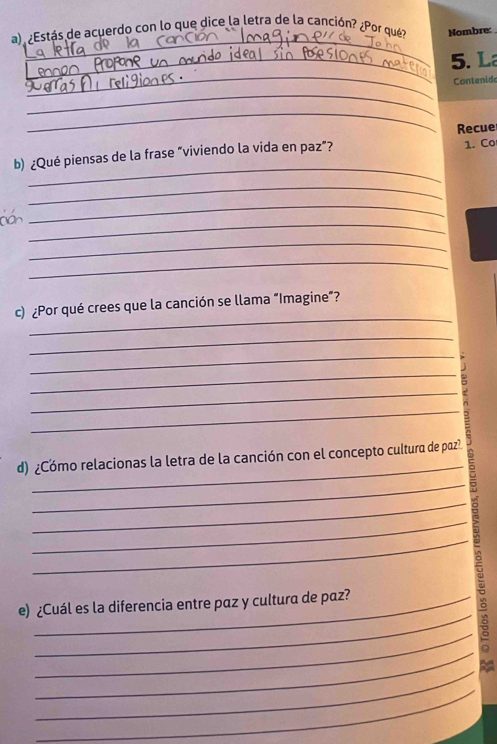 ¿Estás de acuerdo con lo que dice la letra de la canción? ¿Por qué? Nombre: 
_ 
_5. L 
Contenido 
_ 
_ 
Recue 
_ 
b) ¿Qué piensas de la frase “viviendo la vida en paz”? 1. Co 
_ 
_ 
_ 
_ 
_ 
_ 
c) ¿Por qué crees que la canción se llama “Imagine”? 
_ 
_ 
_ 
_ 
_ 
_ 
d) ¿Cómo relacionas la letra de la canción con el concepto cultura de paz? 
_ 
_ 
_ 
_ 
_ 
e) ¿Cuál es la diferencia entre paz y cultura de paz? 
_ 
_ 
_ 
_