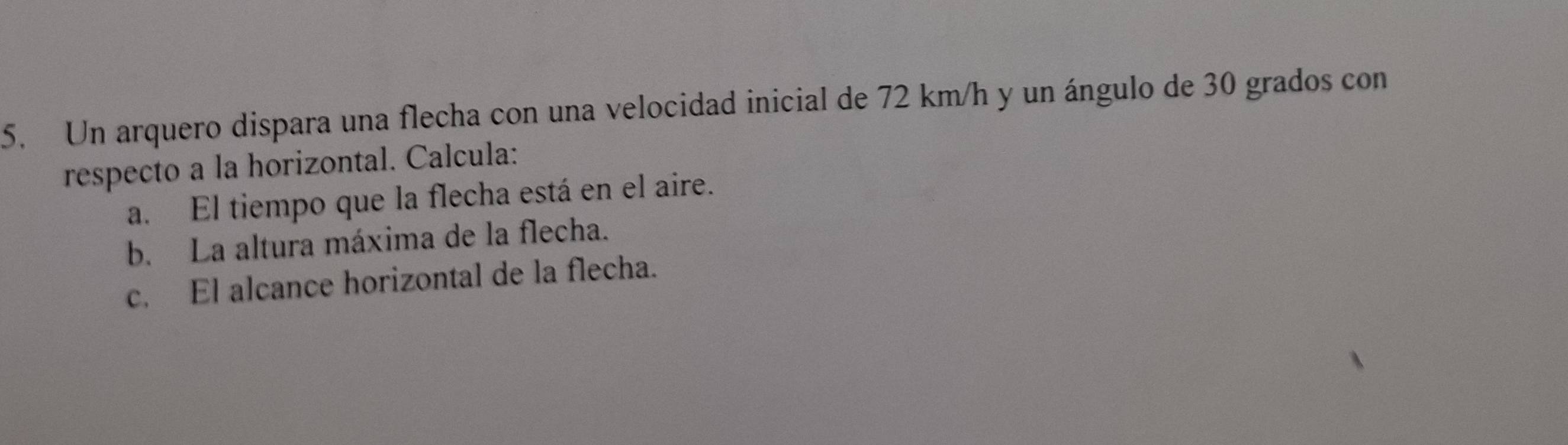 Un arquero dispara una flecha con una velocidad inicial de 72 km/h y un ángulo de 30 grados con 
respecto a la horizontal. Calcula: 
a. El tiempo que la flecha está en el aire. 
b. La altura máxima de la flecha. 
c. El alcance horizontal de la flecha.