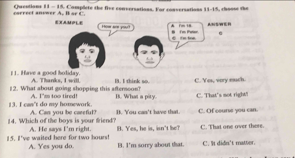 Complete the five conversations. For conversations 11-15, choose the
correct answer A, B or C.
EXAMPLE How are you? A I'm 18. ANSWER
B I'm Peter. c
C I'm fine.
6
11. Have a good holiday.
A. Thanks, I will. B. I think so. C. Yes, very much.
12. What about going shopping this afternoon?
A. I'm too tired! B. What a pity. C. That’s not right!
13. I can’t do my homework.
A. Can you be careful? B. You can’t have that. C. Of course you can.
14. Which of the boys is your friend?
A. He says I’m right. B. Yes, he is, isn't he? C. That one over there.
15. I’ve waited here for two hours!
A. Yes you do. B. I’m sorry about that. C. It didn’t matter.