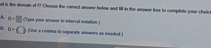 at is the domain of f? Choose the correct answer below and fill in the answer box to complete your choic
A. D=□ (Type your answer in interval notation:)
B. D= □  (Use a comma to separate answers as needed.)