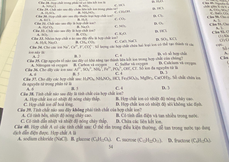 Hợp chất trong phân tử có liên kết ion là D. H_2O.
Cầu 49. Nguyên tổ
Câu 29, Chất nào sau đây chứa liên kết ion trong phân tử? C. HCL
A. NH₄Cl. B. NH3. A. CO
D. HCL
chất giữa X và Y e
A. H_2SO_4 B. NH_4NO_3. C. CH_3OH. .80%
Câu 30. Hợp chất nào sau đây thuộc loại hợp chất ion? Cl_2. Câu 50. Cho c C. B 0:00
D.
A. KCl B. H_2S. C. CO_2 A. 2.
Câu 31. Chất nào sau đây là hợp chất ion? D. O_3.
A. H_2CO_3. B. Na_2O. C. NO_2. Câu 51. Cho
Câu 32. Chất nào sau đây là hợp chất ion? A. 2.
A. SO_2 B. CO_2. C. K_2O. D. HCl. Câu 52. C
Câu 33. Nhóm hợp chất n ào sau đây đều là hợp chất ion? , KCl. (1) Kh
A. H_2S,Na_2O. B. CH_4,CO_2. C. CaO, NaCl. D. SO_2.
Câu 34. Cho các ion Na^+, Ca^(2+),F^-,CO_3^((2-). Số lượng các hợp chất chứa hai loại ion có thể tạo thành từ các cực. (3) C
Số
ion này là: C. 4 D. vô số hợp chất A.
A. 2 B. 3
Câu 35. Cặp nguyên tố nào sau đây có khả năng tạo thành liên kết ion trong hợp chất của chúng? D. Calcium và oxygen Câu
A. Nitrogen và oxygen B. Carbon và oxyger C. Sulfur và oxygen
Câu 36. Cho dãy các ion sau: Al^3+),SO_4^((2-),NH_4^+,Fe^3+),PO_4^((3-), OH_H. CT. Số ion đa nguyên tử là
A. 6 B. 5 C. 4 D. 3
Câu 37. Cho dãy các hợp chất sau: H_3)PO_4,NH_4NO_3,HCl,Fe_2(SO_4)_3,MgBr_2,Ca(OH)_2 :. Số chất chứa ion
đa nguyên tử trong phân tử là D. 3
A. 6 B. 5 C. 4
Câu 38. Tính chất nào sau đây là tính chất của hợp chất ion?
A. Hợp chất ion có nhiệt độ nóng chảy thấp. B. Hợp chất ion có nhiệt độ nóng chảy cao.
C. Hợp chất iọn dễ hoá lỏng. D. Hợp chất ion có nhiệt độ sôi không xác định.
Câu 39. Tính chất nào sau đây không phải tính chất của hợp chất ion?
A. Có tính bền, nhiệt độ nóng chảy cao.  B. Có tính dẫn điện và tan nhiều trong nước.
C. Có tính dẫn nhiệt và nhiệt độ nóng chảy thấp. D. Chứa các liên kết ion.
Câu 40. Hợp chất A có các tính chất sau: Ở thể rắn trong điều kiện thường, dễ tan trong nước tạo dung
dịch dẫn điện được. Hợp chất A là
A. sodium chloride (NaCl). B. glucose (C_6H_12O_6) C. sucrose (C_12H_22O_11). D. fructose (C_6H_12O_6).
54