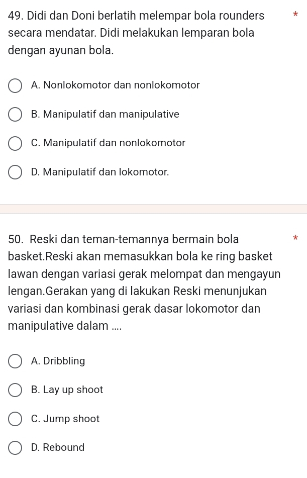 Didi dan Doni berlatih melempar bola rounders * *
secara mendatar. Didi melakukan lemparan bola
dengan ayunan bola.
A. Nonlokomotor dan nonlokomotor
B. Manipulatif dan manipulative
C. Manipulatif dan nonlokomotor
D. Manipulatif dan lokomotor.
50. Reski dan teman-temannya bermain bola
*
basket.Reski akan memasukkan bola ke ring basket
lawan dengan variasi gerak melompat dan mengayun
lengan.Gerakan yang di lakukan Reski menunjukan
variasi dan kombinasi gerak dasar lokomotor dan
manipulative dalam ....
A. Dribbling
B. Lay up shoot
C. Jump shoot
D. Rebound