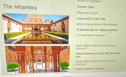 Where is it located?
The Alhambra Granada, Spain
When was it built?
t was built in 1238-1358
hat is the purpose of the building?
ts purpose was for military purposes
s it dedicated to anyone?
hat visible evidence shows Islamic
fluence?
isible evidence is arches with geometric
tops
fluence? hat visible evidence shows Roman
sible evidence is columns