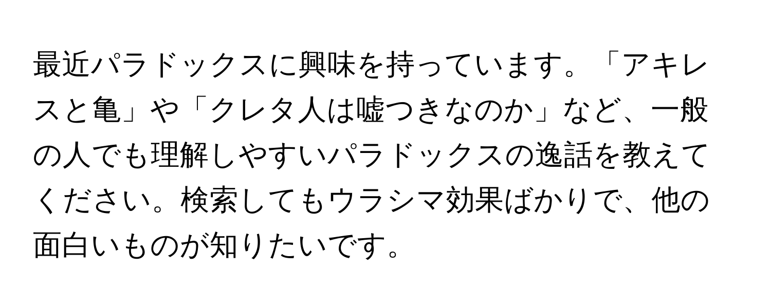 最近パラドックスに興味を持っています。「アキレスと亀」や「クレタ人は嘘つきなのか」など、一般の人でも理解しやすいパラドックスの逸話を教えてください。検索してもウラシマ効果ばかりで、他の面白いものが知りたいです。