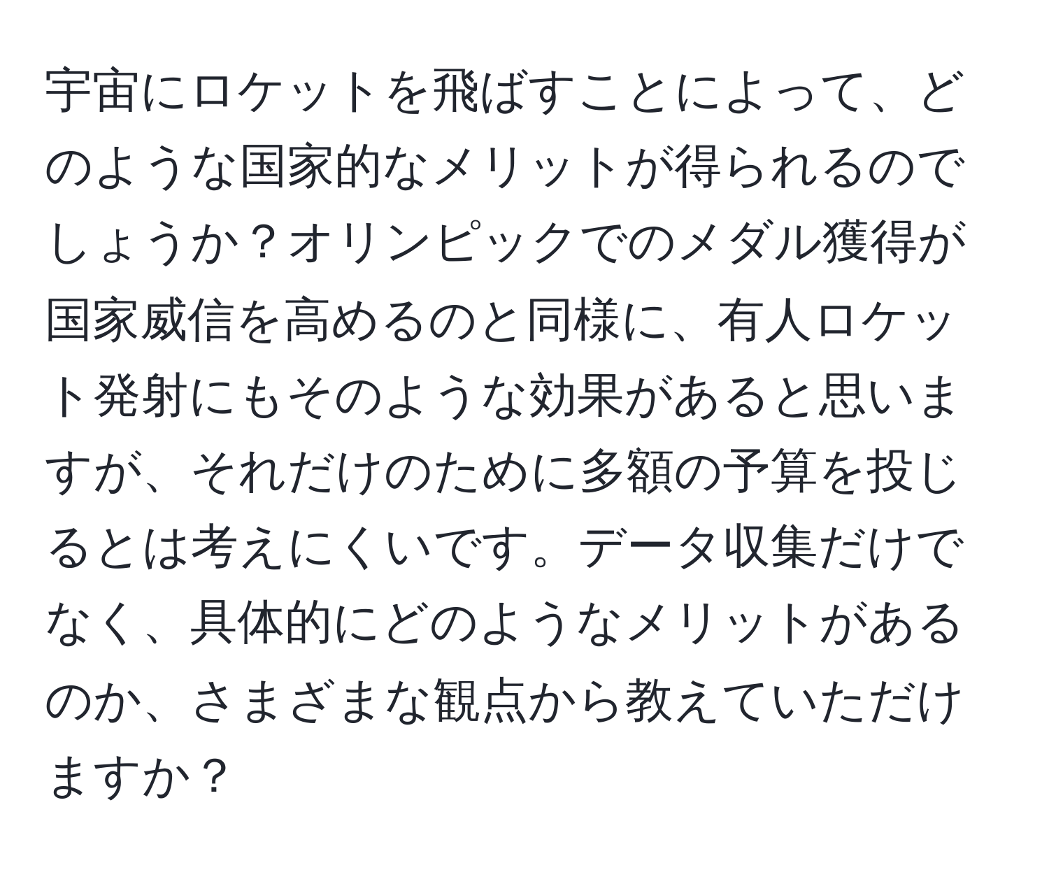 宇宙にロケットを飛ばすことによって、どのような国家的なメリットが得られるのでしょうか？オリンピックでのメダル獲得が国家威信を高めるのと同様に、有人ロケット発射にもそのような効果があると思いますが、それだけのために多額の予算を投じるとは考えにくいです。データ収集だけでなく、具体的にどのようなメリットがあるのか、さまざまな観点から教えていただけますか？