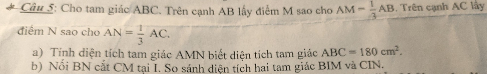 Cho tam giác ABC. Trên cạnh AB lấy điểm M sao cho AM= 1/3 AB. Trên cạnh AC lấy 
điểm N sao cho AN= 1/3 AC. 
a) Tính diện tích tam giác AMN biết diện tích tam giác ABC=180cm^2. 
b) Nối BN cắt CM tại I. So sánh diên tích hai tam giác BIM và CIN.