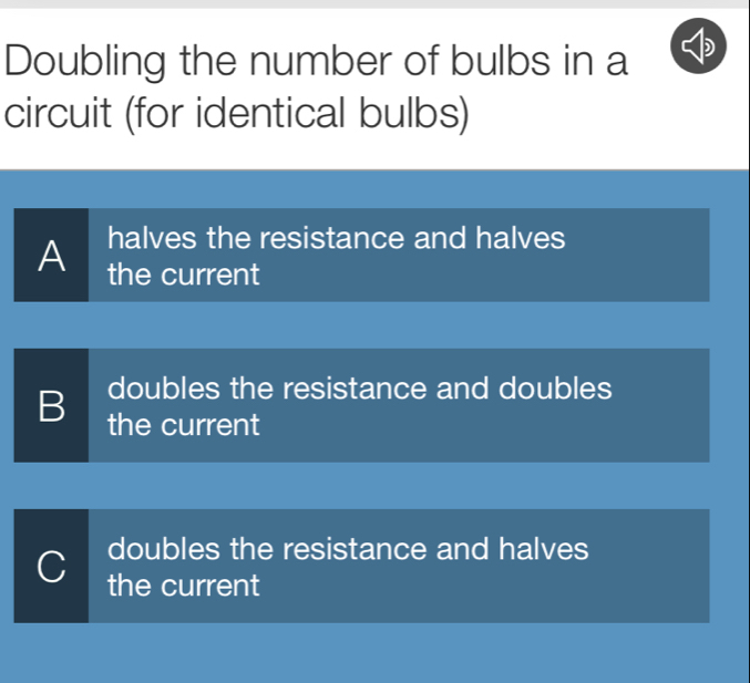 Doubling the number of bulbs in a
circuit (for identical bulbs)
halves the resistance and halves
A the current
doubles the resistance and doubles
B the current
doubles the resistance and halves
C the current