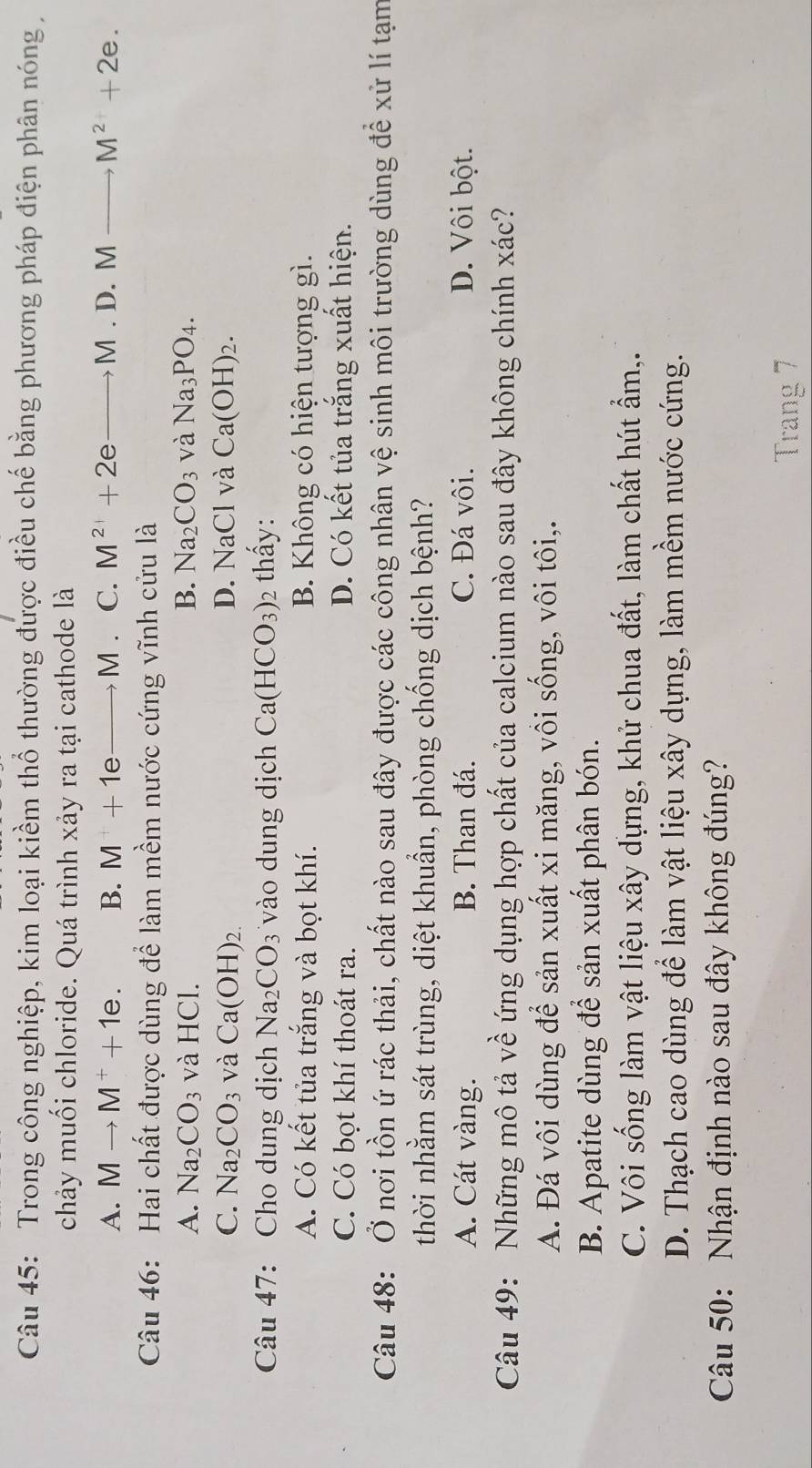 Trong công nghiệp, kim loại kiềm thổ thường được điều chế bằng phương pháp điện phân nóng 
chảy muối chloride. Quá trình xảy ra tại cathode là
A. Mto M^++1e. B. M+1eto M. C. M^(2+)+2e to M.D.M M^2+2e.
Câu 46: Hai chất được dùng để làm mềm nước cứng vĩnh cửu là
A. Na_2CO_3 và HCl. B. Na_2CO_3 và Na_3PO_4.
C. Na_2CO_3 và Ca(OH)_2. D. NaCl và Ca(OH)_2.
Câu 47: Cho dung dịch Na_2CO_3 vào dung dịch Ca(HCO_3)_2 thấy:
A. Có kết tủa trắng và bọt khí. B. Không có hiện tượng gì.
C. Có bọt khí thoát ra. D. Có kết tủa trắng xuất hiện.
Câu 48: Ở nơi tồn ứ rác thải, chất nào sau đây được các công nhân vệ sinh môi trường dùng để xử lí tạm
thời nhằm sát trùng, diệt khuẩn, phòng chống dịch bệnh?
A. Cát vàng. B. Than đá. C. Đá vôi. D. Vôi bột.
Câu 49: Những mô tả về ứng dụng hợp chất của calcium nào sau đây không chính xác?
A. Đá vôi dùng để sản xuất xi măng, vôi sống, vôi tôi,.
B. Apatite dùng để sản xuất phân bón.
C. Vôi sống làm vật liệu xây dựng, khử chua đất, làm chất hút ẩm,.
D. Thạch cao dùng để làm vật liệu xây dựng, làm mềm nước cứng.
Câu 50: Nhận định nào sau đây không đúng?
Trang 7