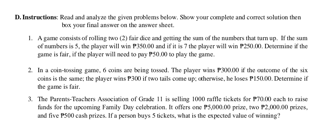 Instructions: Read and analyze the given problems below. Show your complete and correct solution then 
box your final answer on the answer sheet. 
1. A game consists of rolling two (2) fair dice and getting the sum of the numbers that turn up. If the sum 
of numbers is 5, the player will win P350.00 and if it is 7 the player will win P250.00. Determine if the 
game is fair, if the player will need to pay P50.00 to play the game. 
2. In a coin-tossing game, 6 coins are being tossed. The player wins P300.00 if the outcome of the six 
coins is the same; the player wins P300 if two tails come up; otherwise, he loses P150.00. Determine if 
the game is fair. 
3. The Parents-Teachers Association of Grade 11 is selling 1000 raffle tickets for P70.00 each to raise 
funds for the upcoming Family Day celebration. It offers one P5,000.00 prize, two P2,000.00 prizes, 
and five P500 cash prizes. If a person buys 5 tickets, what is the expected value of winning?