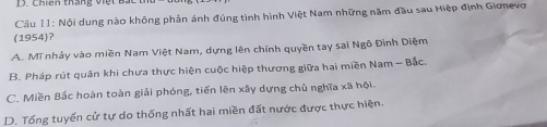 Chiến tháng việt
Cầu 11: Nội dung nào không phản ánh đúng tình hình Việt Nam những năm đầu sau Hiệp định Giơnevơ
(1954)?
A. Mĩ nhảy vào miền Nam Việt Nam, dựng lên chính quyền tay sai Ngô Đình Diệm
B. Pháp rút quân khi chưa thực hiện cuộc hiệp thương giữa hai miền Nam - Bắc.
C. Miền Bắc hoàn toàn giải phóng, tiến lên xây dựng chủ nghĩa xã hội.
D. Tổng tuyển cử tự do thống nhất hai miền đất nước được thực hiện.