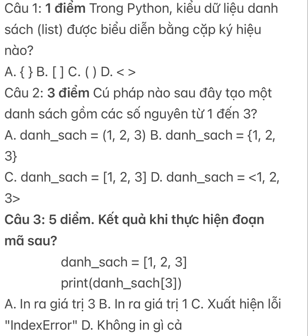 Trong Python, kiểu dữ liệu danh
sách (list) được biểu diễn bằng cặp ký hiệu
nào?
A.   B. [ ] C. ( ) D.
Câu 2:3 điểm Cú pháp nào sau đây tạo một
danh sách gồm các số nguyên từ 1 đến 3?
A. danh_ sach =(1,2,3) B. danh_ S ach _ = 1,2,
3
C. danh_ sach =[1,2,3] D. danh _sach =<1,2,
3
Câu 3:5 diểm. Kết quả khi thực hiện đoạn
mã sau?
danh_ sach =[1,2,3]
print(danh _sach[3])
A. In ra giá trị 3 B. In ra giá trị 1 C. Xuất hiện lỗi
"IndexError" D. Không in gì cả