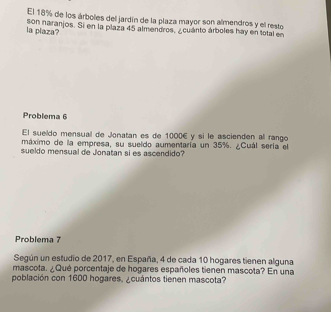 El 18% de los árboles del jardín de la plaza mayor son almendros y el resto 
son naranjos. Si en la plaza 45 almendros, ¿cuánto árboles hay en total en 
la plaza? 
Problema 6 
El sueldo mensual de Jonatan es de 1000€ y si le ascienden al rango 
máximo de la empresa, su sueldo aumentaría un 35%. ¿Cuál sería el 
sueldo mensual de Jonatan si es ascendido? 
Problema 7 
Según un estudio de 2017, en España, 4 de cada 10 hogares tienen alguna 
mascota. ¿Qué porcentaje de hogares españoles tienen mascota? En una 
población con 1600 hogares, ¿cuántos tienen mascota?