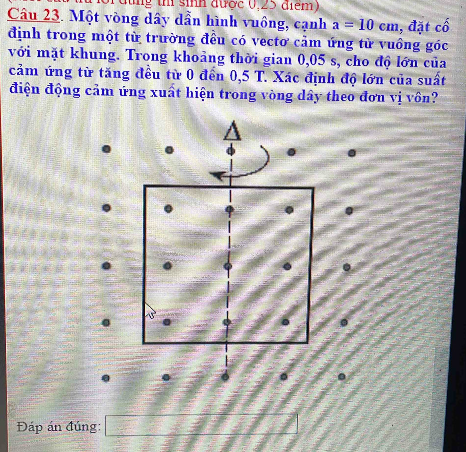 lùng th sinh được 0,25 điểm) 
Câu 23. Một vòng dây dẫn hình vuông, cạnh a=10cm , đặt cố 
định trong một từ trường đều có vectơ cảm ứng từ vuồng góc 
với mặt khung. Trong khoảng thời gian 0,05 s, cho độ lớn của 
cảm ứng từ tăng đều từ 0 đến 0,5 T. Xác định độ lớn của suất 
điện động cảm ứng xuất hiện trong vòng dây theo đơn vị vồn? 
Đáp án đúng: □