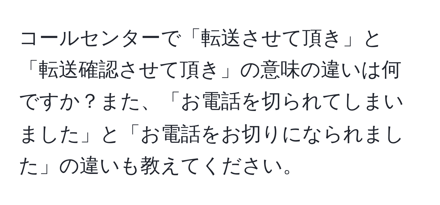 コールセンターで「転送させて頂き」と「転送確認させて頂き」の意味の違いは何ですか？また、「お電話を切られてしまいました」と「お電話をお切りになられました」の違いも教えてください。