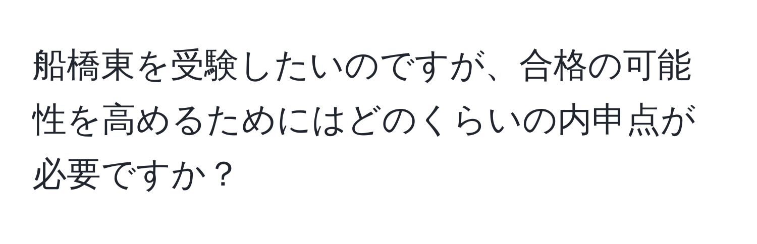 船橋東を受験したいのですが、合格の可能性を高めるためにはどのくらいの内申点が必要ですか？