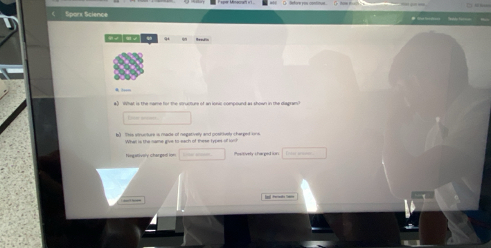 aper Minocraft v1 . lefore you continue. ` how much 
Sparx Science 
Q q4 Q/5 Results
0, 2eem
a) What is the name for the structure of an ionic compound as shown in the diagram?
Enter arawer
b) This structure is made of negatively and positively charged ions.
What is the name give to each of these types of ion?
Negstively charged ion: Lndac ortwen. Positively charged ion: Enter armwer
got kn [2] Pertedllo Tabln