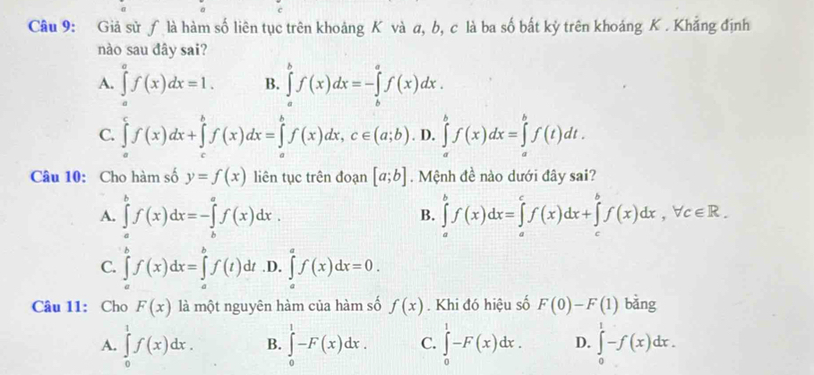 Giả sử ƒ là hàm số liên tục trên khoảng K và a, b, c là ba số bắt kỷ trên khoảng K . Khắng định
nào sau đây sai?
A. ∈tlimits _a^af(x)dx=1. B. ∈tlimits _a^bf(x)dx=-∈tlimits _b^af(x)dx.
C. ∈tlimits _a^cf(x)dx+∈tlimits _c^bf(x)dx=∈tlimits _a^bf(x)dx,c∈ (a;b). D. ∈tlimits _a^bf(x)dx=∈tlimits _a^bf(t)dt.
Câu 10: Cho hàm số y=f(x) liên tục trên đoạn [a;b].  Mệnh đề nào dưới đây sai?
A. ∈tlimits _a^bf(x)dx=-∈tlimits _b^af(x)dx. ∈tlimits _a^bf(x)dx=∈tlimits _a^cf(x)dx+∈tlimits _c^bf(x)dx,forall c∈ R.
B.
C. ∈tlimits _a^bf(x)dx=∈tlimits _a^bf(t)dt .D. ∈tlimits _a^af(x)dx=0.
Câu 11: Cho F(x) là một nguyên hàm của hàm số f(x). Khi đó hiệu số F(0)-F(1) bằng
A. ∈tlimits _0^1f(x)dx. B. ∈tlimits _0^1-F(x)dx. C. ∈tlimits _0^1-F(x)dx. D. ∈tlimits _0^1-f(x)dx.