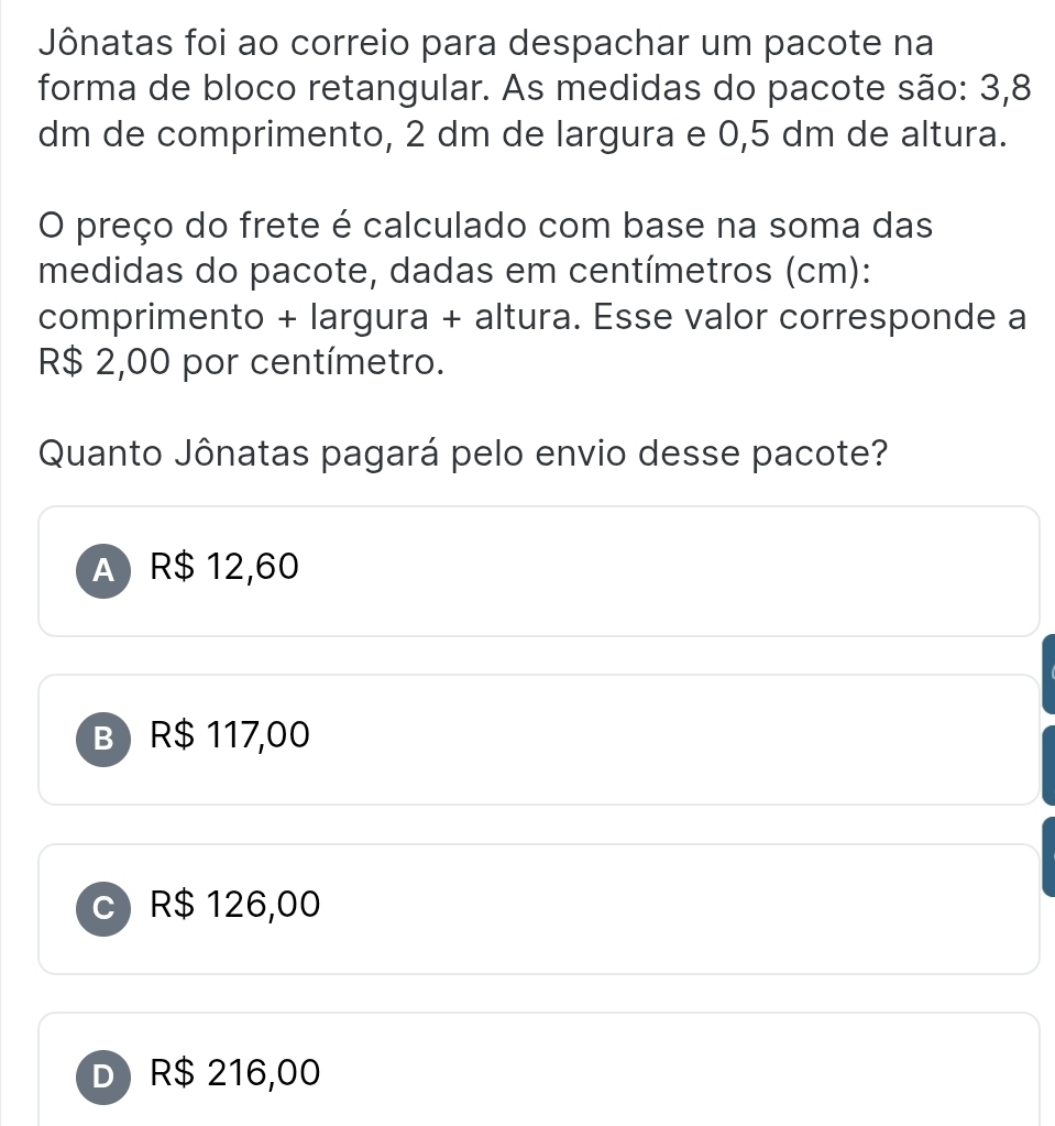 Jônatas foi ao correio para despachar um pacote na
forma de bloco retangular. As medidas do pacote são: 3,8
dm de comprimento, 2 dm de largura e 0,5 dm de altura.
O preço do frete é calculado com base na soma das
medidas do pacote, dadas em centímetros (cm):
comprimento + largura + altura. Esse valor corresponde a
R$ 2,00 por centímetro.
Quanto Jônatas pagará pelo envio desse pacote?
A R$ 12,60
B) R$ 117,00
C R$ 126,00
D R$ 216,00