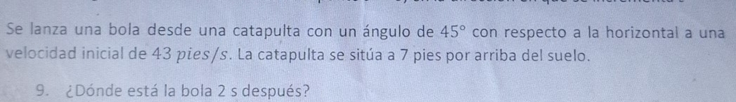 Se lanza una bola desde una catapulta con un ángulo de 45° con respecto a la horizontal a una 
velocidad inicial de 43 pies/s. La catapulta se sitúa a 7 pies por arriba del suelo. 
9. ¿Dónde está la bola 2 s después?