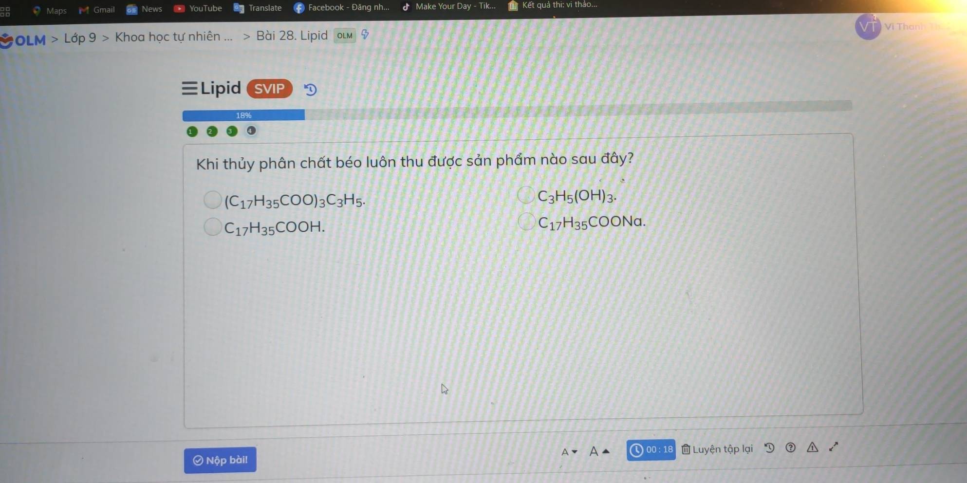 Maps Gmail News YouTube Translate Facebook - Đăng nh... Make Your Day - Tik... Kết quả thi: vi thảo...
Vi Than
OLM Lớp 9 Khoa học tự nhiên ... Bài 28. Lipid 4
Lipid SVIP
Khi thủy phân chất béo luôn thu được sản phẩm nào sau đây?
(C_17H_35COO)_3C_3H_5.
C_3H_5(OH)_3.
C_17H_35COOH.
C_17H_35COONa. 
) 00 : 18 a Luyện tập lại
Ô Nộp bài!