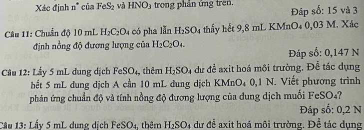 Xác định n* của FeS_2 và HNO_3 trong phản ứng trên. 
Đáp số: 15 và 3
Câu 11: Chuẩn độ 10 mL H_2C_2O_4 có pha lẫn H_2SO_4 thấy hết 9,8 mL KMnO₄ 0,03 M. Xác 
định nồng độ đương lượng của H_2C_2O_4. 
Đáp số: 0,147 N
Câu 12: Lấy 5 mL dung dịch FeSO_4, thêm H_2SO_4 dư để axit hoá môi trường. Để tác dụng 
hết 5 mL dung dịch A cần 10 mL dung dịch KMn O_4 0,1 N. Viết phương trình 
phản ứng chuẩn độ và tính nồng độ đương lượng của dung dịch muối FeSO4? 
Đáp số: 0,2 N
Câu 13: Lấy 5 mL dung dịch FeSO4, thêm H_2SO_4 dư để axit hoá môi trường. Để tác dụng