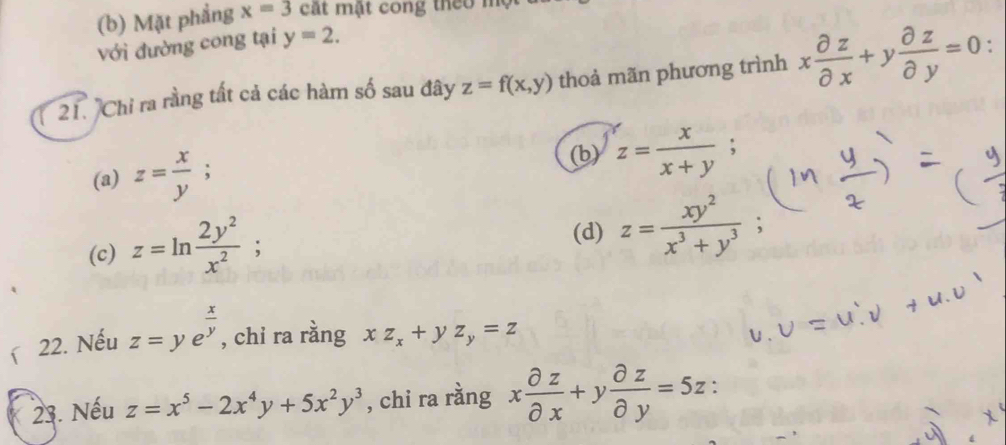 Mặt phẳng x=3 cát mật cong theo mẹ
Với đường cong tại y=2. 
21. 'Chi ra rằng tất cả các hàm số sau đây z=f(x,y) thoả mãn phương trình x partial z/partial x +y partial z/partial y =0.
(b)
(a) z= x/y ; z= x/x+y ; 
(c) z=ln  2y^2/x^2 ;
(d) z= xy^2/x^3+y^3 ; 
22. Nếu z=ye^(frac x)y , chỉ ra rằng xz_x+yz_y=z
23. Nếu z=x^5-2x^4y+5x^2y^3 , chi ra rằng x partial z/partial x +y partial z/partial y =5z :