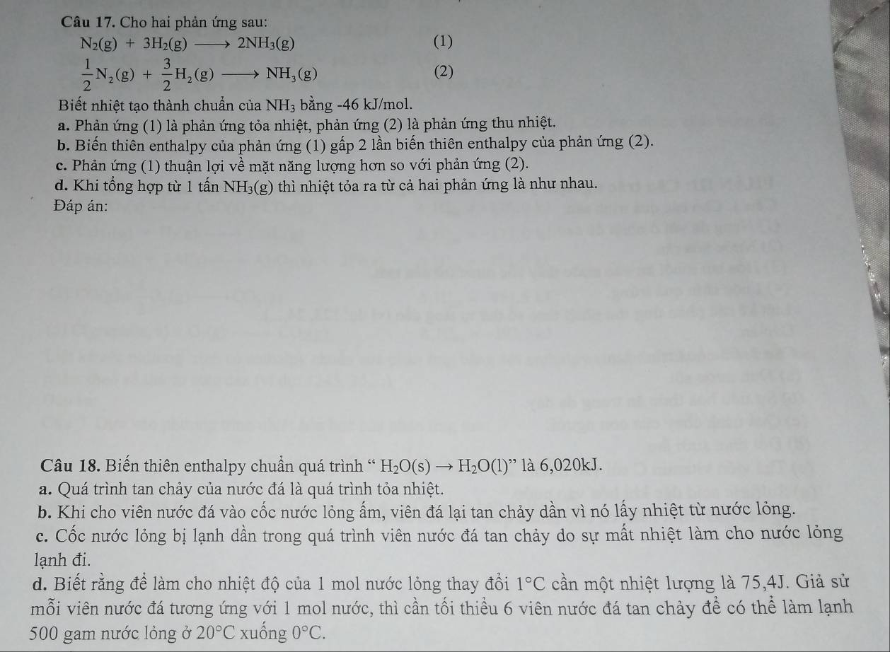 Cho hai phản ứng sau:
N_2(g)+3H_2(g)to 2NH_3(g) (1)
 1/2 N_2(g)+ 3/2 H_2(g)to NH_3(g) (2)
Biết nhiệt tạo thành chuẩn ciaNH_3 bằng -46 kJ/mol.
a. Phản ứng (1) là phản ứng tỏa nhiệt, phản ứng (2) là phản ứng thu nhiệt.
b. Biến thiên enthalpy của phản ứng (1) gấp 2 lần biến thiên enthalpy của phản ứng (2).
c. Phản ứng (1) thuận lợi về mặt năng lượng hơn so với phản ứng (2).
d. Khi tổng hợp từ 1 tấn NH_3(g) ) thì nhiệt tỏa ra từ cả hai phản ứng là như nhau.
Đáp án:
Câu 18. Biến thiên enthalpy chuẩn quá trình ' H_2O(s)to H_2O(l) là 6,020kJ.
a. Quá trình tan chảy của nước đá là quá trình tỏa nhiệt.
b. Khi cho viên nước đá vào cốc nước lỏng ấm, viên đá lại tan chảy dần vì nó lấy nhiệt từ nước lỏng.
c. Cốc nước lỏng bị lạnh dần trong quá trình viên nước đá tan chảy do sự mất nhiệt làm cho nước lỏng
lạnh đi.
d. Biết rằng để làm cho nhiệt độ của 1 mol nước lỏng thay đổi 1°C cần một nhiệt lượng là 75,4J. Giả sử
mỗi viên nước đá tương ứng với 1 mol nước, thì cần tối thiểu 6 viên nước đá tan chảy để có thể làm lạnh
500 gam nước lỏng ở 20°C xuống 0°C.