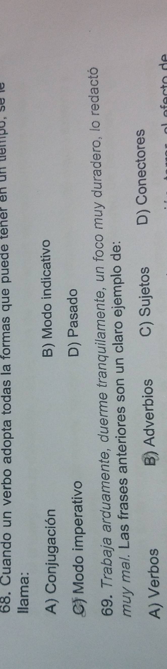 Cuando un verbo adopta todas la formas que puede tener en un tiempo, sele
Ilama:
A) Conjugación B) Modo indicativo
C) Modo imperativo D) Pasado
69. Trabaja arduamente, duerme tranquilamente, un foco muy duradero, lo redactó
muy mal. Las frases anteriores son un claro ejemplo de:
A) Verbos B) Adverbios C) Sujetos D) Conectores