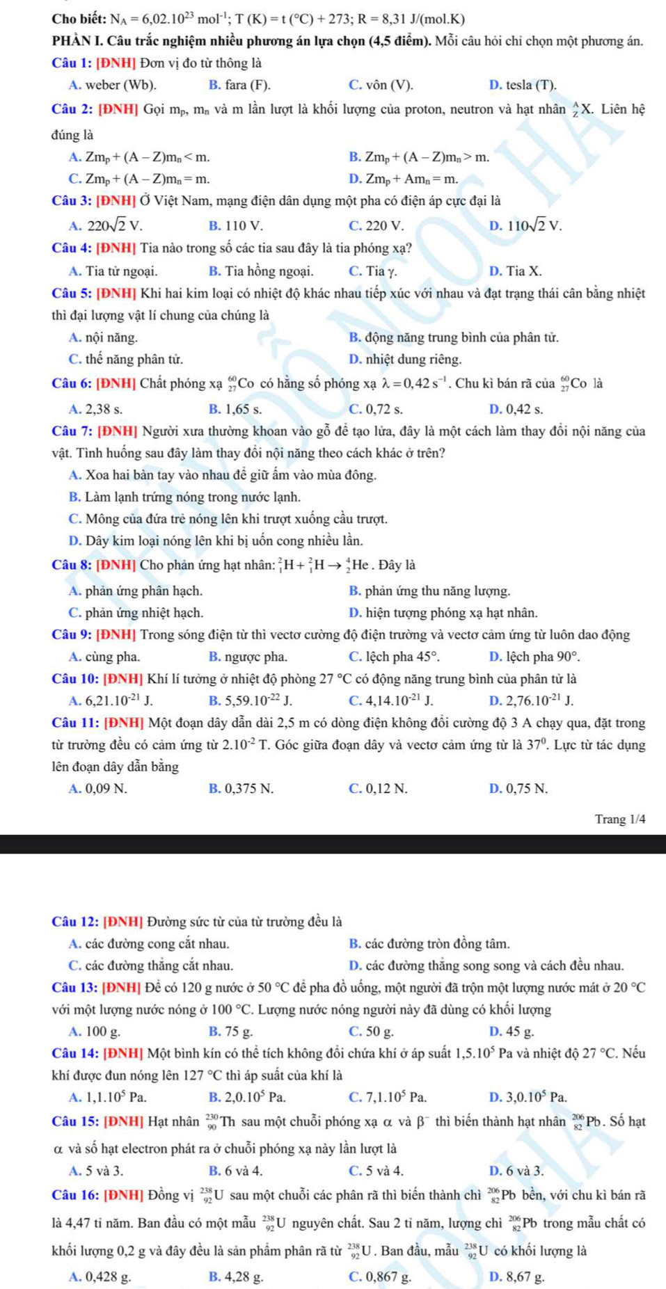 Cho biết: N_A=6,02.10^(23)mol^(-1);T(K)=t(^circ C)+273;R=8,31J/(mol.K)
PHÀN I. Câu trắc nghiệm nhiều phương án lựa chọn (4,5 điễm). Mỗi câu hỏi chi chọn một phương án.
Câu 1: [ĐNH] Đơn vị đo từ thông là
A. weber (Wb). B. fara (F). C. vhat On(V). D. tesla (T).
Câu 2: [ĐNH] Gọi mỹ, m# và m lần lượt là khối lượng của proton, neutron và hạt nhân _Z^(AX. Liên hệ
đúng là
A. Zm_p)+(A-Z)m_n B. Zm_p+(A-Z)m_n>m.
Zm_p+(A-Z)m_n=m.
D. Zm_p+Am_n=m.
Câu 3: [ĐNH] Ở Việt Nam, mạng điện dân dụng một pha có điện áp cực đại là
A. 220sqrt(2)V. B. 110 V. C. 220 V. D. 110sqrt(2)V.
Câu 4: [ĐNH] Tia nào trong số các tia sau đây là tia phóng xạ?
A. Tia tử ngoại. B. Tia hồng ngoại. C. Tia γ. D. Tia X.
Câu 5: [ĐNH] Khi hai kim loại có nhiệt độ khác nhau tiếp xúc với nhau và đạt trạng thái cân bằng nhiệt
thì đại lượng vật lí chung của chúng là
A. nội năng. B. động năng trung bình của phân tử.
C. thế năng phân tử. D. nhiệt dung riêng.
Câu 6: [ĐNH] Chất phóng xạ _(27)^(60)C Co có hằng số phóng xạ lambda =0,42s^(-1). Chu kì bán rã của beginarrayr 60 27endarray Co là
A. 2,38 s. B. 1,65s. C. 0,72 s. D. 0,42 s.
Câu 7: [ĐNH] Người xưa thường khoan vào gỗ để tạo lửa, đây là một cách làm thay đổi nội năng của
vật. Tình huống sau đây làm thay đồi nội năng theo cách khác ở trên?
A. Xoa hai bàn tay vào nhau đề giữ ấm vào mùa đông.
B. Làm lạnh trứng nóng trong nước lạnh.
C. Mông của đứa trẻ nóng lên khi trượt xuống cầu trượt.
D. Dây kim loại nóng lên khi bị uốn cong nhiều lần.
Câu 8: [ĐNH] Cho phản ứng hạt nhân: _1^(2H+_1^2Hto _2^4He. Đây là
A. phản ứng phân hạch. B. phản ứng thu năng lượng.
C. phản ứng nhiệt hạch. D. hiện tượng phóng xạ hạt nhân.
Câu 9: [ĐNH] Trong sóng điện từ thì vectơ cường độ điện trường và vectơ cảm ứng từ luôn dao động
A. cùng pha. B. ngược pha. C. lệch pha 45^circ). D. lệch pha 90°.
Câu 10: [ĐNH] Khí lí tưởng ở nhiệt độ phòng 27°C có động năng trung bình của phân tử là
A. 6,21.10^(-21)J. B. 5,59.10^(-22)J. C. 4,14.10^(-21)J. D. 2,76.10^(-21)J.
Câu 11: [ĐNH] Một đoạn dây dẫn dài 2,5 m có dòng điện không đồi cường độ 3 A chạy qua, đặt trong
từ trường đều có cảm ứng từ 2.10^(-2)T T. Góc giữa đoạn dây và vectơ cảm ứng từ là 37°. Lực từ tác dụng
lên đoạn dây dẫn bằng
A. 0,09 N. B. 0,375 N. C. 0,12 N. D. 0,75 N.
Trang 1/4
Câu 12: [ĐNH] Đường sức từ của từ trường đều là
A. các đường cong cắt nhau. B. các đường tròn đồng tâm.
C. các đường thắng cắt nhau. D. các đường thắng song song và cách đều nhau.
Câu 13: [ĐNH] Để có 120 g nước ở 50°C để pha đồ uống, một người đã trộn một lượng nước mát ở 20°C
với một lượng nước nóng ở 100°C. Lượng nước nóng người này đã dùng có khối lượng
A. 100 g. B. 75 g. C. 50 g. D. 45 g.
Câu 14: | DN H] Một bình kín có thể tích không đổi chứa khí ở áp suất 1,5.10^5 Pa và nhiệt độ 27°C.. Nếu
khí được đun nóng lên 127°C thì áp suất của khí là
A. 1,1.10^5Pa. B. 2,0.10^5Pa. C. 7,1.10^5Pa. D. 3,0.10^5Pa.
Câu 15: [ĐNH] Hạt nhân _(90)^(230)Th sau một chuỗi phóng xạ α và beta^- thì biến thành hạt nhân _(82)^(206)Pb. Số hạt
α và số hạt electron phát ra ở chuỗi phóng xạ này lần lượt là
1 5va3 B. 6 và 4. C. 5 và 4. D. 6va3.
Câu 16: [ĐNH] Đồng vị _(92)^(238)U sau một chuỗi các phân rã thì biến thành chì beginarrayr 206 82endarray Pb bền, với chu kì bán rã
là 4,47 tỉ năm. Ban đầu có một mẫu beginarrayr 238 92endarray U nguyên chất. Sau 2 tỉ năm, lượng chì beginarrayr 206 82endarray Pb trong mẫu chất có
khối lượng 0,2 g và đây đều là sản phẩm phân rã từ beginarrayr 238 92endarray U. Ban đầu, mẫu beginarrayr 238 endarray U có khối lượng là
A. 0,428 g. B. 4,28 g. C. 0,867 g. D. 8,67 g.