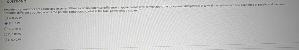 Two identical resistors are connected in series. When a certain potential difference is applied across the combination, the total power dissipated is 0.40 W. If the resistors are now connected in parallel and the same
potential difference applied across the parallel combination, what is the total power now dissipated?
A. 0.20 W
B. 1.6 W
C. 0.10 W
D. 0.80 W
E. 0.40 W