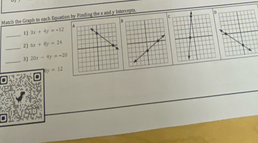 DJ 
Match the Graph to each Equation by Finding the x and y Intercepts. 
B 
_ 
1) 3x+4y=-12
_2) 6x+8y=24
_3) 20x-4y=-20
6y=12