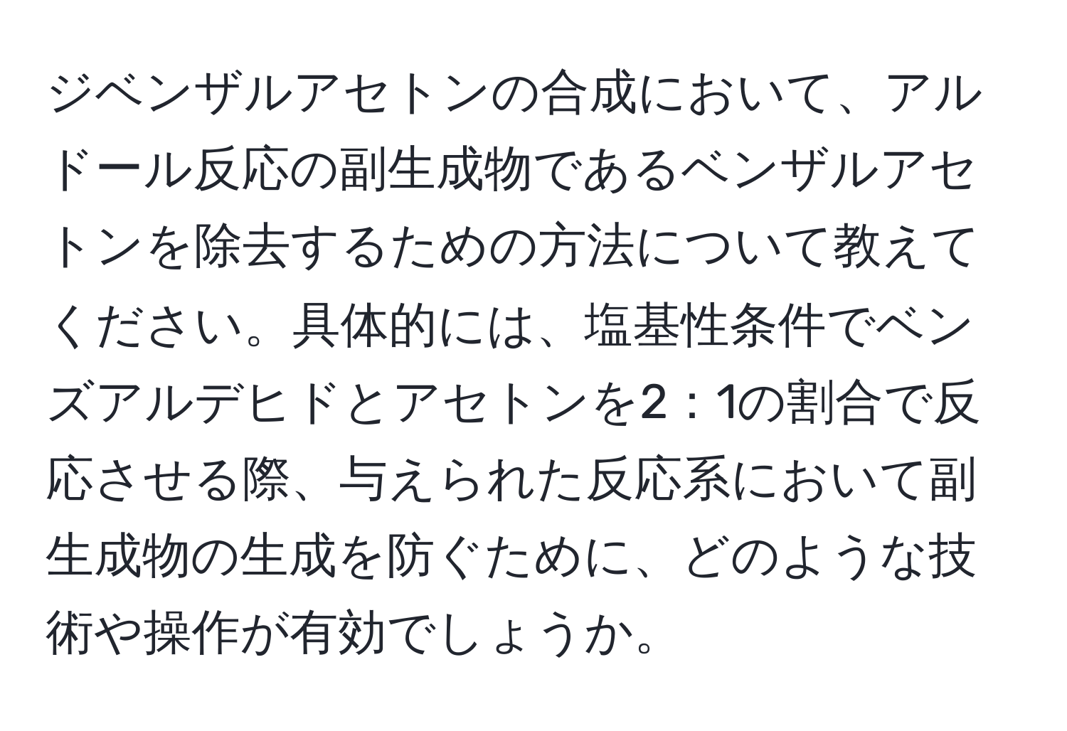 ジベンザルアセトンの合成において、アルドール反応の副生成物であるベンザルアセトンを除去するための方法について教えてください。具体的には、塩基性条件でベンズアルデヒドとアセトンを2：1の割合で反応させる際、与えられた反応系において副生成物の生成を防ぐために、どのような技術や操作が有効でしょうか。