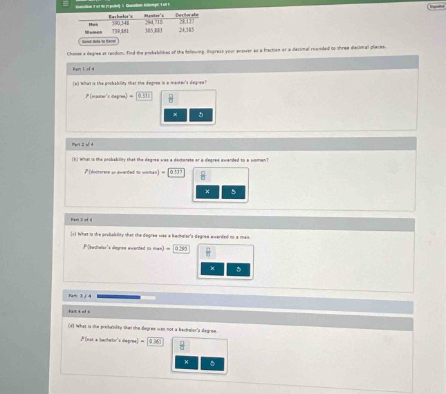 Guestion 7 of 10 (1 point) | Guestion Altempt: 1 of 1
Españd
Send data to Excel
Choose a degree at random. Find the probabilities of the following. Express your answer as a fraction or a decimal rounded to three decimal places.
Part 1 of 4
(a) what is the probability that the degree is a master's degree?
P (master's degree) 0331  □ /□  
×
Part 2 of 4
(b) What is the probability that the degree was a doctorate or a degree awarded to a women?
P (doctorate or awarded to woman) " 0.537  □ /□  
× 5
Part 3 of 4
(c) What is the probability that the degree was a bachelor's degree awarded to a men.
P (bachelor's degree awarded to men) = ∫ 0.295  □ /□  
× 5
Part: 3 / 4
Part 4 of 4
(d) What is the probability that the degree was not a bachelor's degree.
P(not a bachelor's degree) = 0.i61  □ /□  
×