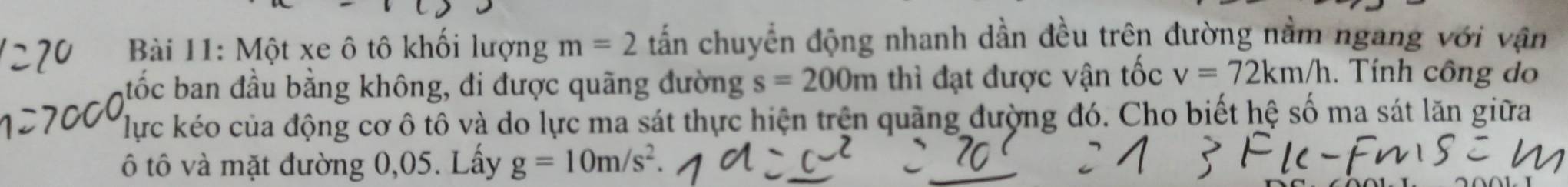 Một xe ô tô khổi lượng m=2 tấn chuyển động nhanh dần đều trên đường nằm ngang với vận 
tốc ban đầu bằng không, đi được quãng đường s=200m thì đạt được vận tốc v=72km/h. Tính công do 
lực kéo của động cơ ô tô và do lực ma sát thực hiện trên quãng đường đó. Cho biết hệ số ma sát lăn giữa 
ô tô và mặt đường 0,05. Lấy g=10m/s^2.