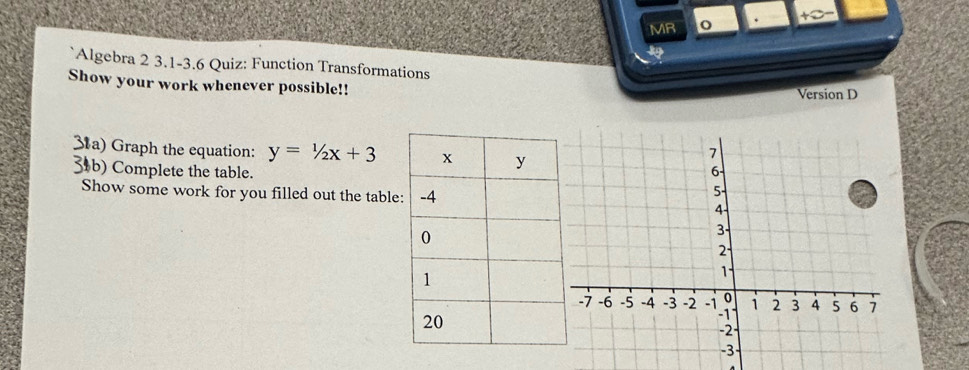 MR o . 
39 
Algebra 2 3.1-3.6 Quiz: Function Transformations 
Show your work whenever possible!! 
Version D 
3a) Graph the equation: y=1/2x+3
31b) Complete the table. 
Show some work for you filled out the table