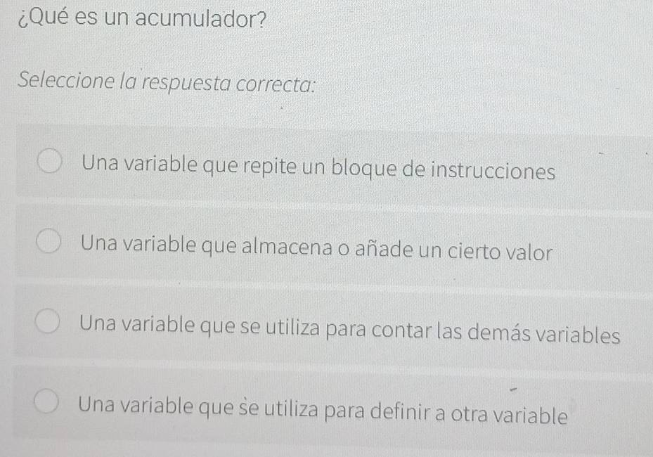 ¿Qué es un acumulador?
Seleccione la respuesta correcta:
Una variable que repite un bloque de instrucciones
Una variable que almacena o añade un cierto valor
Una variable que se utiliza para contar las demás variables
Una variable que se utiliza para definir a otra variable