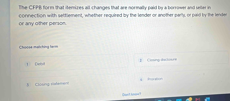 The CFPB form that itemizes all changes that are normally paid by a borrower and seller in
connection with settlement, whether required by the lender or another party, or paid by the lender
or any other person.
Choose matching term
1 Debit 2 Closing disclosure
3 Closing statement 4 Proration
Don't know?