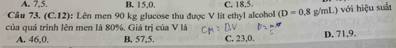 A. 7, 5. B. 15,0. C. 18,5.
Câu 73. (C.12): Lên men 90 kg glucose thu được V lit ethyl alcohol (D=0,8g/mL với hiệu suất
của quá trình lên men là 80%. Giá trị của V là
A. 46,0. B. 57,5. C. 23,0. D. 71, 9.