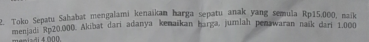 Toko Sepatu Sahabat mengalami kenaikan harga sepatu anak yang semula Rp15.000, naik 
menjadi Rp20.000. Akibat dari adanya kenaikan harga, jumlah penawaran naik dari 1.000
meniadi 4.000.