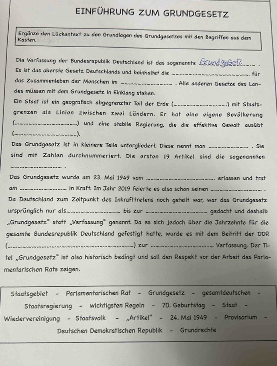 EINFÜHRUNG ZUM GRUNDGESETZ
Ergänze den Lückentext zu den Grundlagen des Grundgesetzes mit den Begriffen aus dem
Kasten.
Die Verfassung der Bundesrepublik Deutschland ist das sogenannte _.
Es ist das oberste Gesetz Deutschlands und beinhaltet die _für
das Zusammenleben der Menschen im _. Alle anderen Gesetze des Lan-
des müssen mit dem Grundgesetz in Einklang stehen.
Ein Staat ist ein geografisch abgegrenzter Teil der Erde (_ .) mit Staats-
grenzen als Linien zwischen zwei Ländern. Er hat eine eigene Bevölkerung
_ ) und eine stabile Regierung, die die effektive Gewalt ausübt
_.).
Das Grundgesetz ist in kleinere Teile untergliedert. Diese nennt man _. . Sie
sind mit Zahlen durchnummeriert. Die ersten 19 Artikel sind die sogenannten
_
.
Das Grundgesetz wurde am 23. Mai 1949 vom _erlassen und trat
am _in Kraft. Im Jahr 2019 feierte es also schon seinen_
Da Deutschland zum Zeitpunkt des Inkrafttretens noch geteilt war, war das Grundgesetz
ursprünglich nur als_ bis zur _gedacht und deshalb
,,Grundgesetz' statt „Verfassung' genannt. Da es sich jedoch über die Jahrzehnte für die
gesamte Bundesrepublik Deutschland gefestigt hatte, wurde es mit dem Beitritt der DDR
C_ .) zur _Verfassung. Der Ti-
tel „Grundgesetz* ist also historisch bedingt und soll den Respekt vor der Arbeit des Parla-
mentarischen Rats zeigen.
Staatsgebiet - Parlamentarischen Rat - Grundgesetz - gesamtdeutschen -
Staatsregierung - wichtigsten Regeln - 70. Geburtstag - Staat -
Wiedervereinigung - Staatsvolk - „Artikel" - 24. Mai 1949 - Provisorium -
Deutschen Demokratischen Republik - Grundrechte