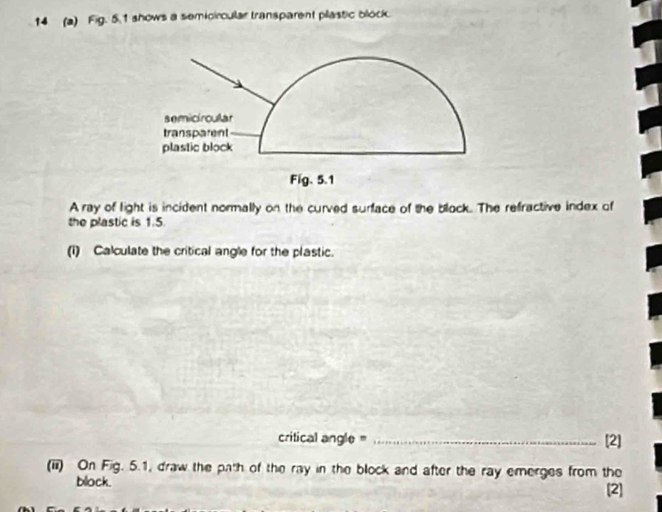 14 (a) Fig. 5.1 shows a semicircular transparent pastic block 
A ray of light is incident normally on the curved surface of the block. The refractive index of 
the plastic is 1.5. 
(1) Calculate the critical angle for the plastic. 
critical angle = _[2] 
(ii) On Fig. 5.1, draw the path of the ray in the block and after the ray emerges from the 
block. 
[2]