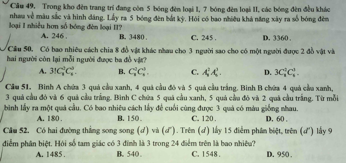 Trong kho đèn trang trí đang còn 5 bóng đèn loại I, 7 bóng đèn loại II, các bóng đèn đều khác
nhau về màu sắc và hình dáng. Lấy ra 5 bóng đèn bất kỳ. Hỏi có bao nhiêu khả năng xảy ra số bóng đèn
loại I nhiều hơn số bóng đèn loại II?
A. 246 . B. 3480 . C. 245 . D. 3360 .
Câu 50. Có bao nhiêu cách chia 8 đồ vật khác nhau cho 3 người sao cho có một người được 2 đồ vật và
hai người còn lại mỗi người được ba đồ vật?
A. 3!C_8^2C_6^3. B. C_8^2C_6^3. C. A_8^2A_6^3. D. 3C_8^2C_6^3.
Câu 51. Bình A chứa 3 quả cầu xanh, 4 quả cầu đỏ và 5 quả cầu trắng. Bình B chứa 4 quả cầu xanh,
3 quả cầu đỏ và 6 quả cầu trắng. Bình C chứa 5 quả cầu xanh, 5 quả cầu đỏ và 2 quả cầu trắng. Từ mỗi
bình lấy ra một quả cầu. Có bao nhiêu cách lấy đề cuối cùng được 3 quả có màu giống nhau.
A. 180 . B. 150 . C. 120 . D. 60 .
Câu 52. Có hai đường thẳng song song (d) và (d'). Trên (d) lấy 15 điểm phân biệt, trên (d') lấy 9
điểm phân biệt. Hỏi số tam giác có 3 đỉnh là 3 trong 24 điểm trên là bao nhiêu?
A. 1485 . B. 540 . C. 1548 . D. 950 .