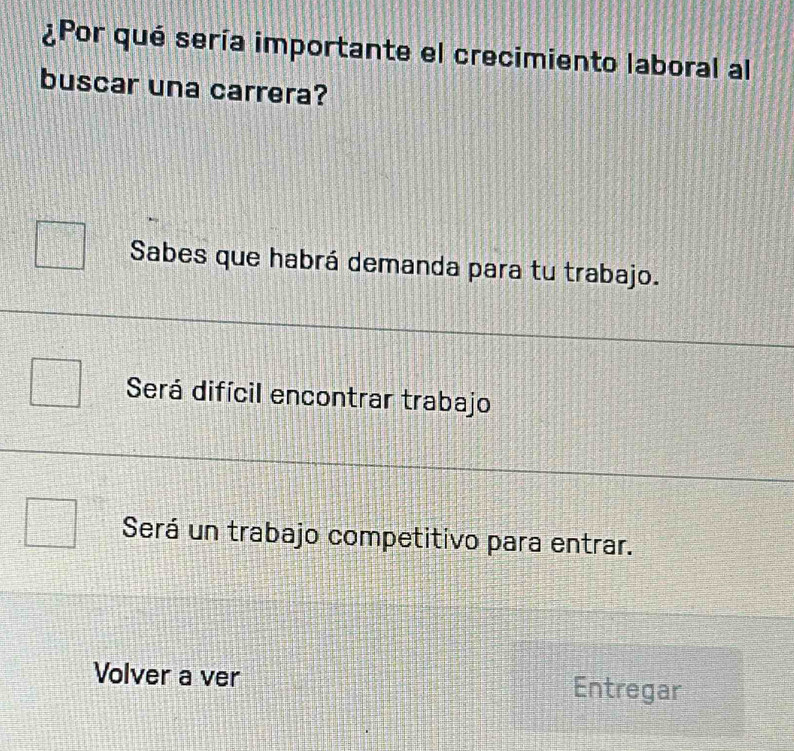 ¿Por qué sería importante el crecimiento laboral al
buscar una carrera?
Sabes que habrá demanda para tu trabajo.
Será difícil encontrar trabajo
Será un trabajo competitivo para entrar.
Volver a ver Entregar