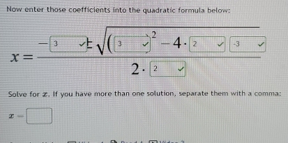 Now enter those coefficients into the quadratic formula below: 
x=frac -[3]tsqrt((3-t)^2)-4· (2lambda )(3lambda )]2· (2-t) 
Solve for x. If you have more than one solution, separate them with a comma:
x=□