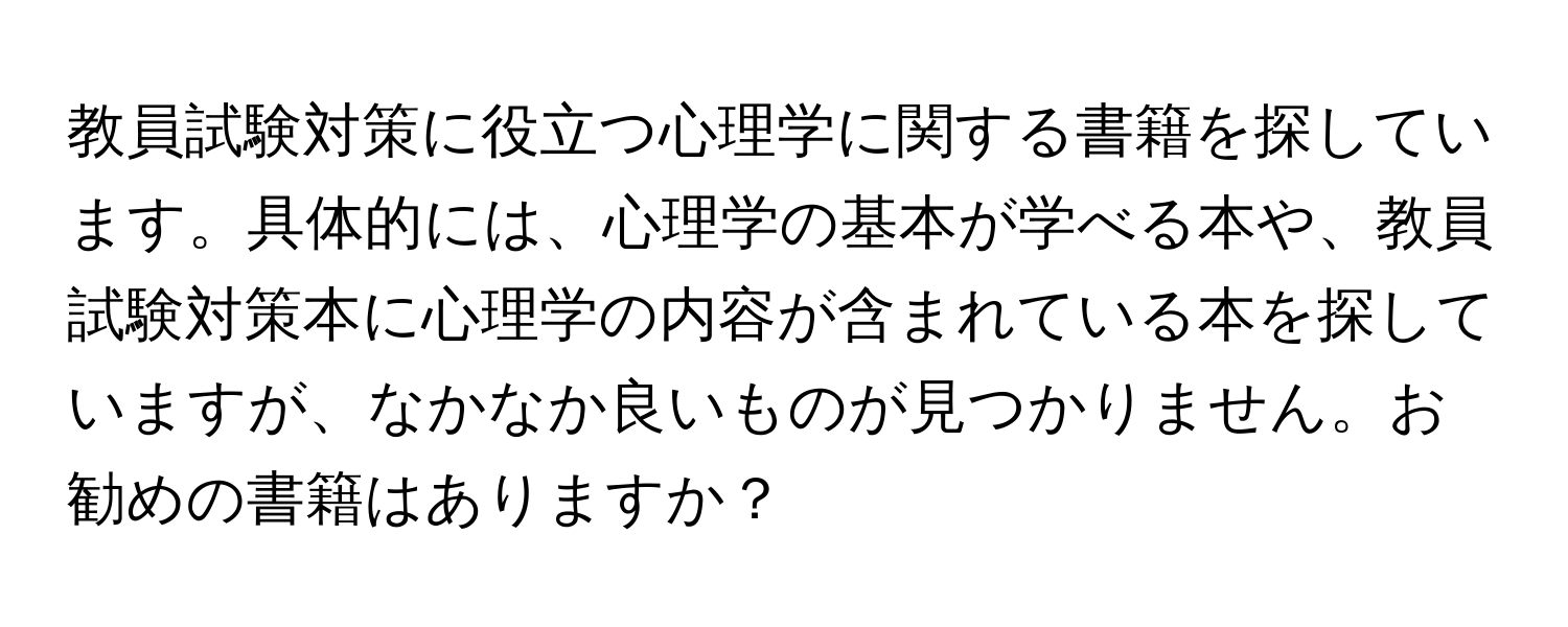 教員試験対策に役立つ心理学に関する書籍を探しています。具体的には、心理学の基本が学べる本や、教員試験対策本に心理学の内容が含まれている本を探していますが、なかなか良いものが見つかりません。お勧めの書籍はありますか？